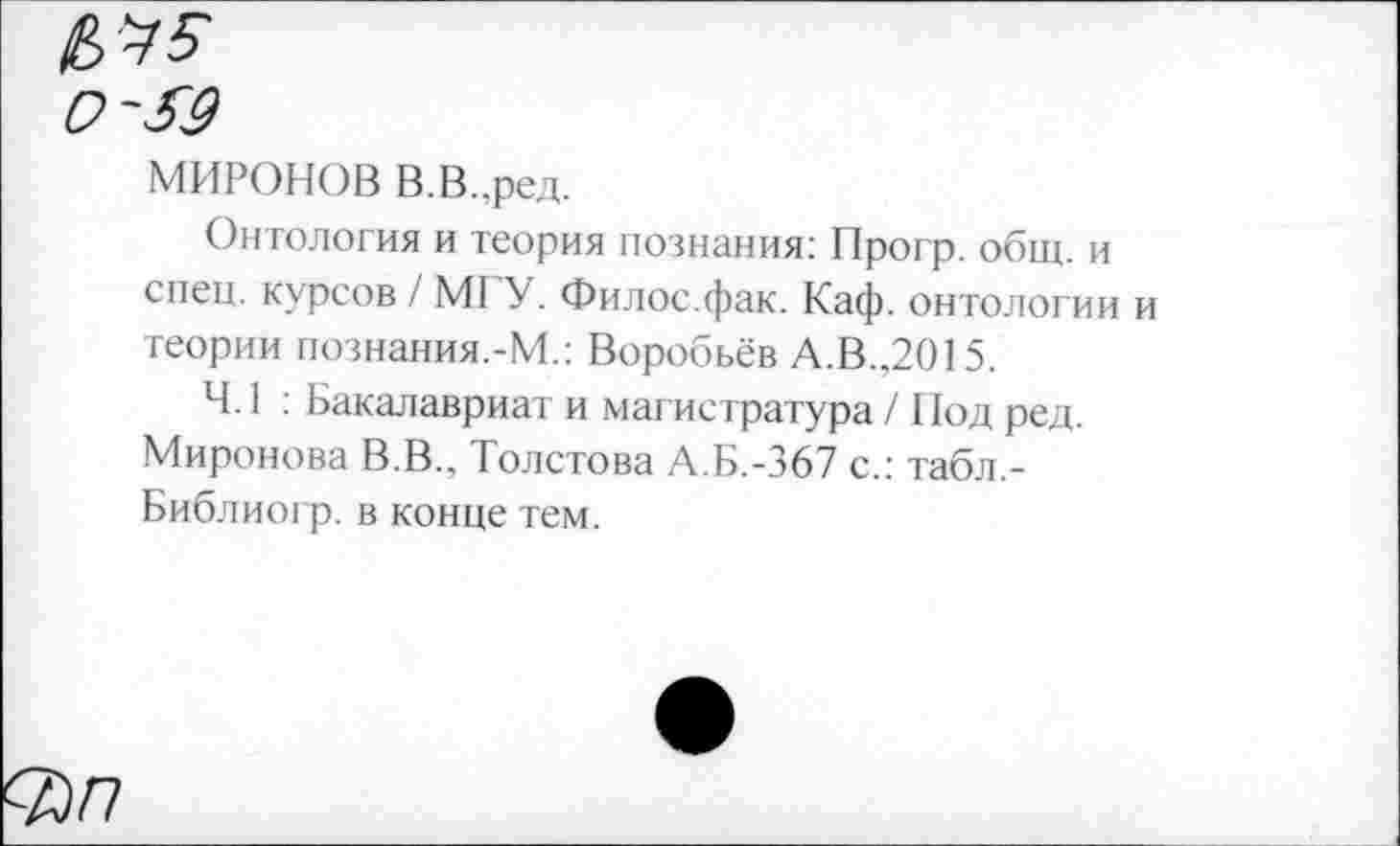 ﻿МИРОНОВ В.В.,ред.
Онтология и теория познания: Прогр. общ. и спец, курсов / М1 У. Филос.фак. Каф. онтологии и теории познания.-М.: Воробьёв А.В.,2015.
4.1 : Бакалавриат и магистратура / Нод ред. Миронова В.В., Толстова А.Б.-367 с.: табл,-Библиогр. в конце тем.
<Вп